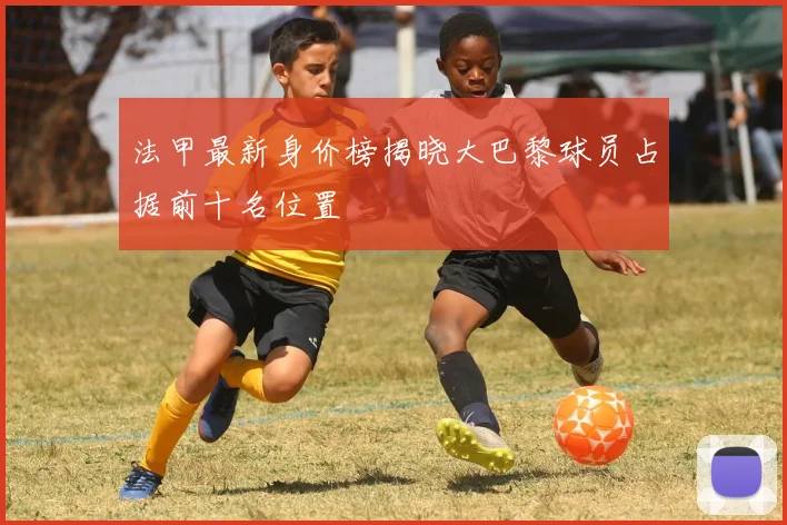 法甲最新身价榜揭晓大巴黎球员占据前十名位置