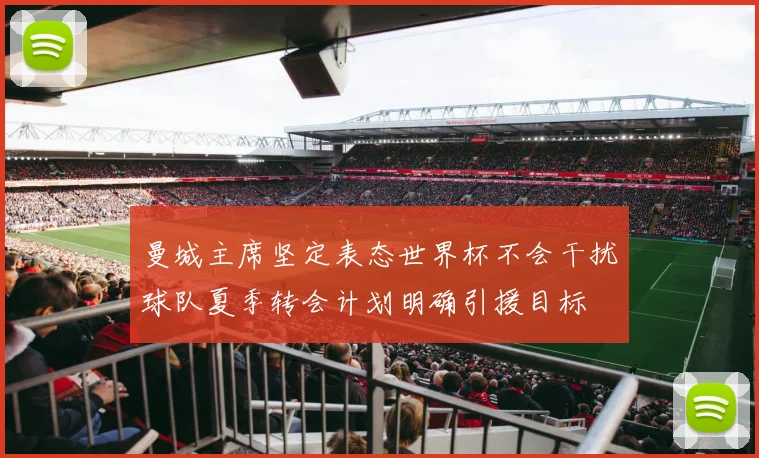 曼城主席坚定表态世界杯不会干扰球队夏季转会计划明确引援目标