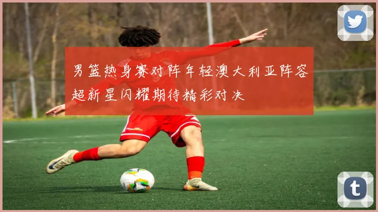 男篮热身赛对阵年轻澳大利亚阵容超新星闪耀期待精彩对决