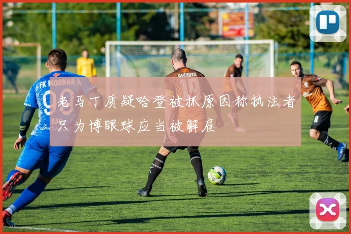 老马丁质疑哈登被抓原因称执法者只为博眼球应当被解雇