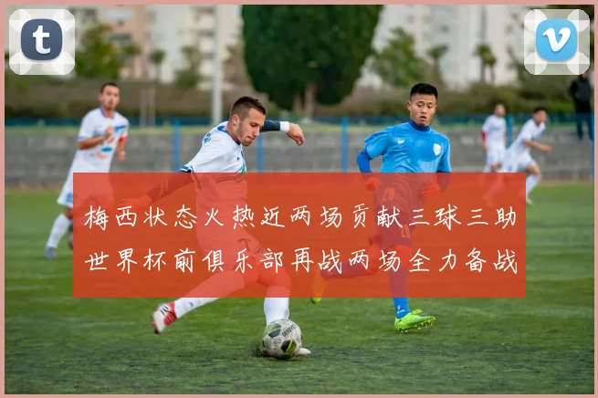 梅西状态火热近两场贡献三球三助世界杯前俱乐部再战两场全力备战大赛