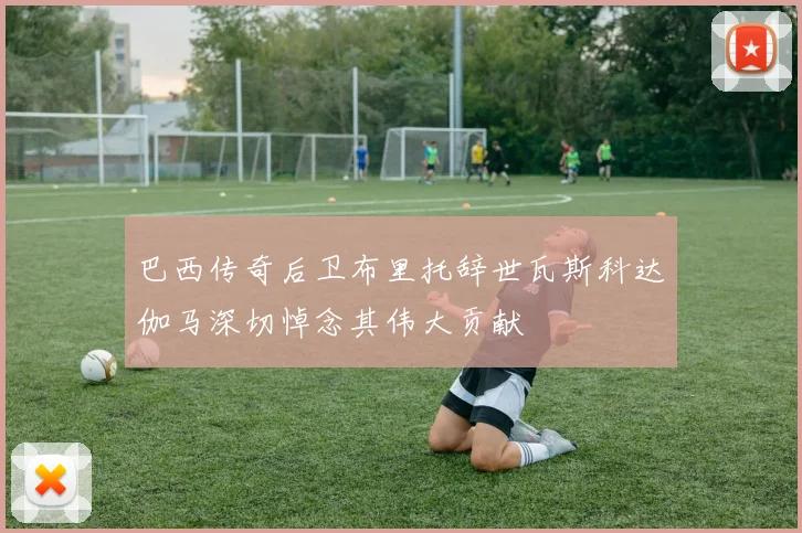 巴西传奇后卫布里托辞世瓦斯科达伽马深切悼念其伟大贡献