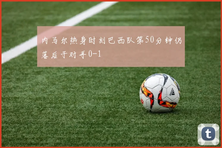 内马尔热身时刻巴西队第50分钟仍落后于对手0-1