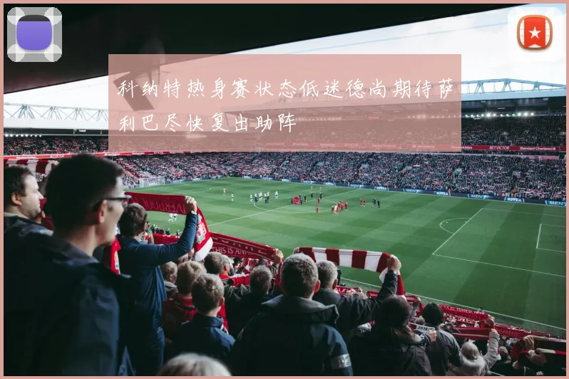 科纳特热身赛状态低迷德尚期待萨利巴尽快复出助阵