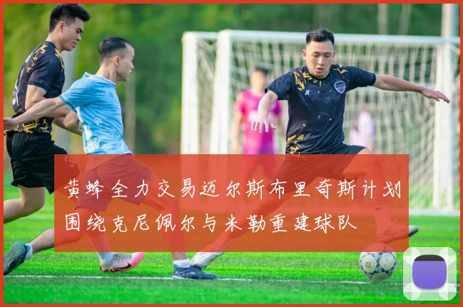 黄蜂全力交易迈尔斯布里奇斯计划围绕克尼佩尔与米勒重建球队
