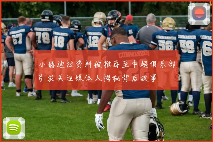 小赫迪拉资料被推荐至中超俱乐部引发关注媒体人揭秘背后故事