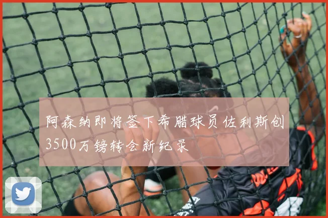 阿森纳即将签下希腊球员佐利斯创3500万镑转会新纪录