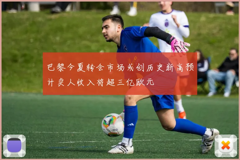 巴黎今夏转会市场或创历史新高预计卖人收入将超三亿欧元
