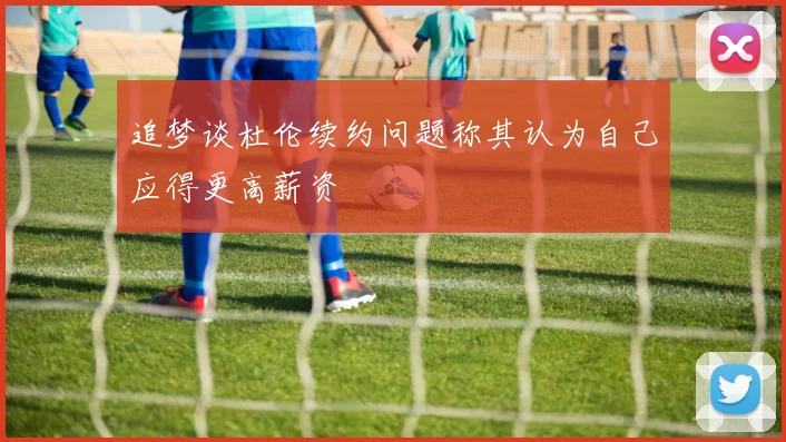 追梦谈杜伦续约问题称其认为自己应得更高薪资