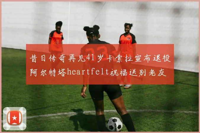 昔日传奇再见41岁卡索拉宣布退役阿尔特塔heartfelt祝福送别老友