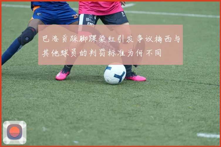 巴洛贡踩脚踝染红引发争议梅西与其他球员的判罚标准为何不同