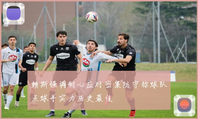 赖斯强调耐心应对密集防守称球队点球手实力历史最佳