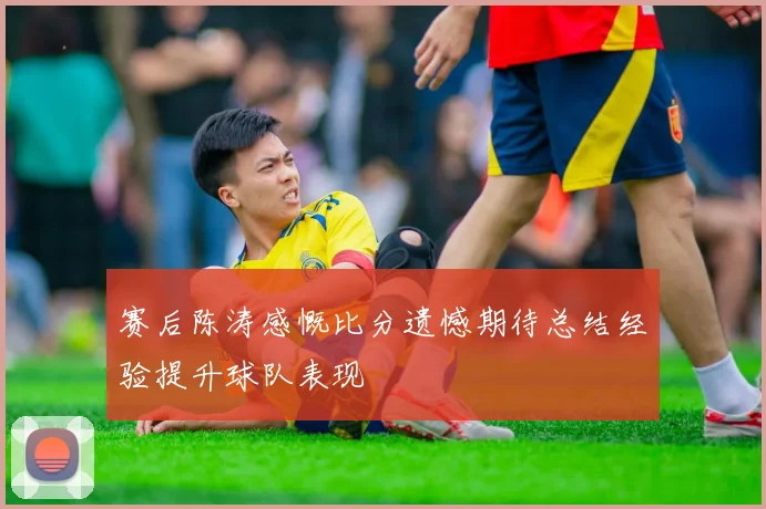 赛后陈涛感慨比分遗憾期待总结经验提升球队表现