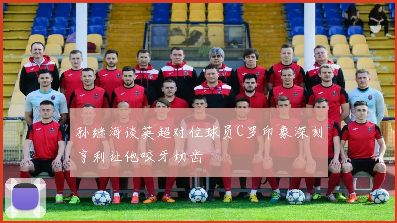 孙继海谈英超对位球员C罗印象深刻亨利让他咬牙切齿