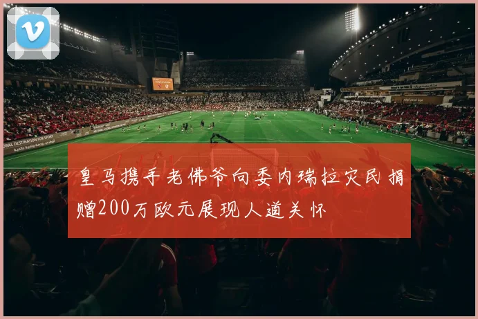 皇马携手老佛爷向委内瑞拉灾民捐赠200万欧元展现人道关怀
