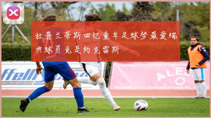 杜普兰蒂斯回忆童年足球梦最爱瑞典球员竟是约克雷斯