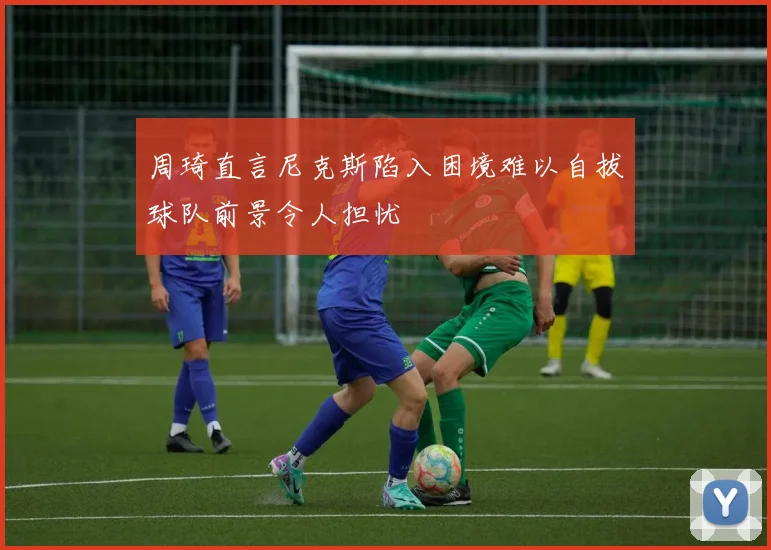 周琦直言尼克斯陷入困境难以自拔球队前景令人担忧