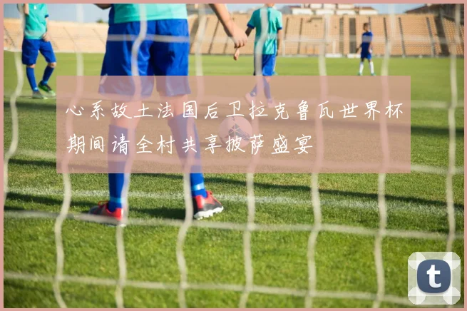 心系故土法国后卫拉克鲁瓦世界杯期间请全村共享披萨盛宴