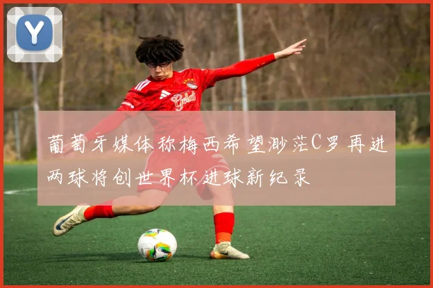 葡萄牙媒体称梅西希望渺茫C罗再进两球将创世界杯进球新纪录