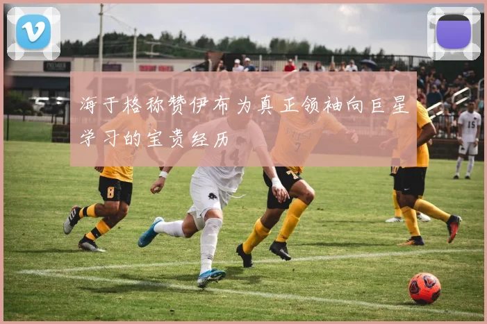 海于格称赞伊布为真正领袖向巨星学习的宝贵经历