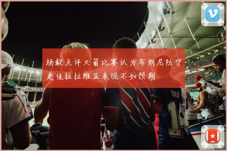 杨毅点评火箭比赛认为布朗尼防守更佳拉拉维亚表现不如预期