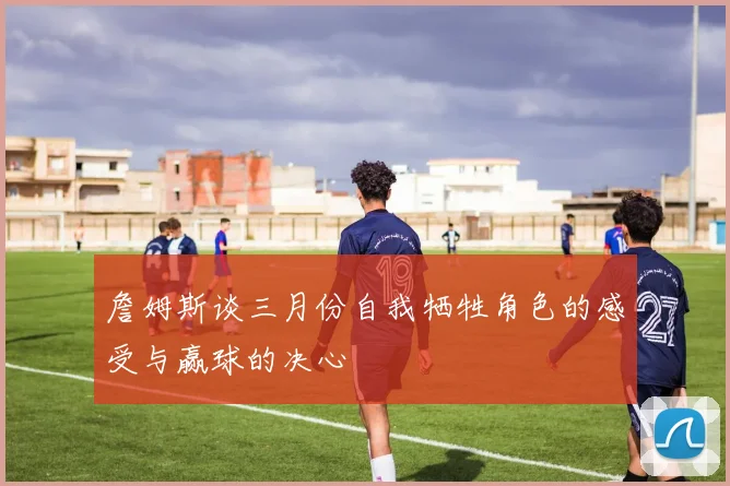 詹姆斯谈三月份自我牺牲角色的感受与赢球的决心