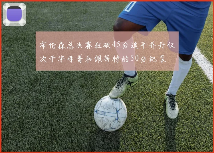 布伦森总决赛狂砍45分追平乔丹仅次于字母哥和佩蒂特的50分纪录