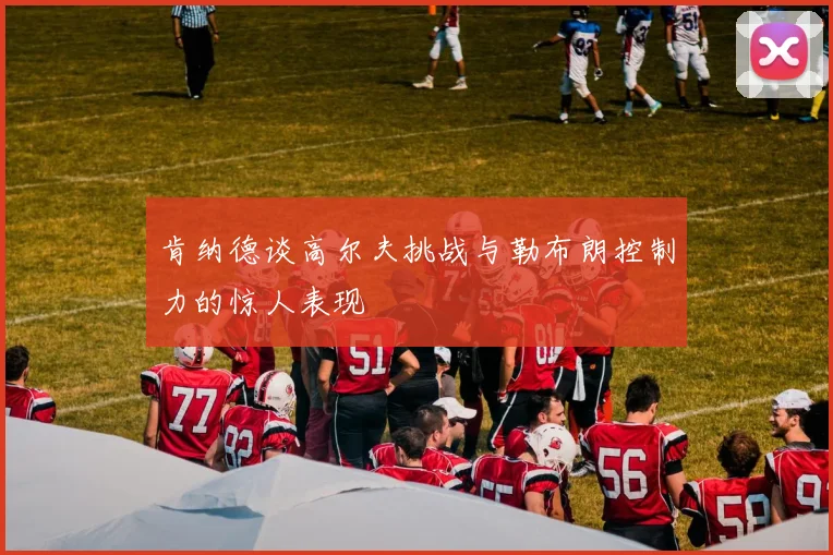 肯纳德谈高尔夫挑战与勒布朗控制力的惊人表现
