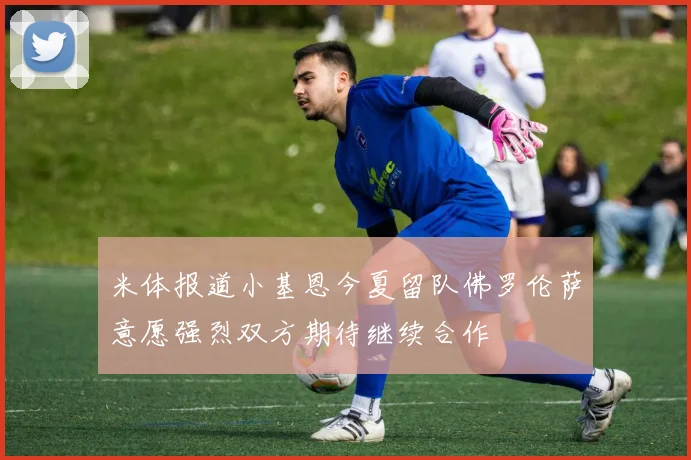 米体报道小基恩今夏留队佛罗伦萨意愿强烈双方期待继续合作