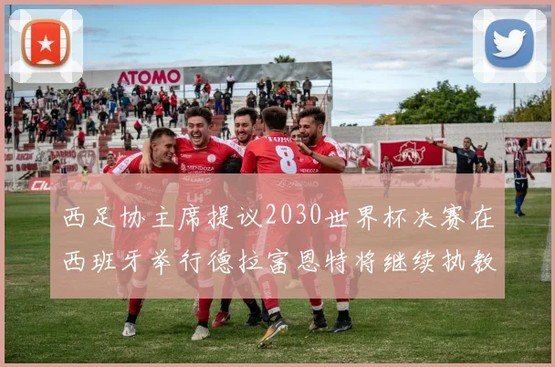 西足协主席提议2030世界杯决赛在西班牙举行德拉富恩特将继续执教国家队